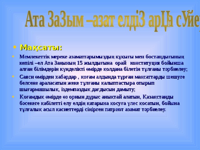 Мақсаты:  Мемлекеттік мереке азаматтарымыздың құқығы мен бостандығының кепілі –ел Ата Заңының 15 жылдығына орай конституция бойынша алған білімдерін күнделікті өмірде қолдана білетін тұлғаны тәрбиелеу; Саяси өмірден хабардар , қоғам алдында тұрған мақсаттарды шешуге белсене араласатын жеке тұлғаны қалыптастыра отырып шығармашылық, іздемпаздық дағдысын дамыту; Қоғамдық өмірде өз орнын дұрыс анықтай алатын, Қазақстанды бәсекеге қабілетті елу елдің қатарына қосуға үлес қосатын, бойына тұлғалық асыл қасиеттерді сіңірген патриот азамат тәрбиелеу.  
