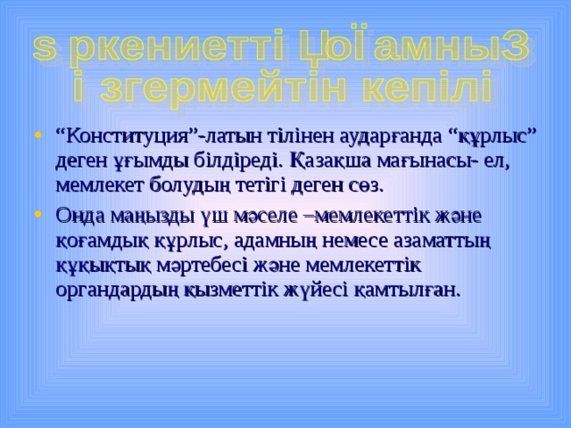 “ Конституция”-латын тілінен аударғанда “құрлыс” деген ұғымды білдіреді. Қазақша мағынасы- ел, мемлекет болудың тетігі деген сөз. Онда маңызды үш мәселе –мемлекеттік және қоғамдық құрлыс, адамның немесе азаматтың құқықтық мәртебесі және мемлекеттік органдардың қызметтік жүйесі қамтылған. 