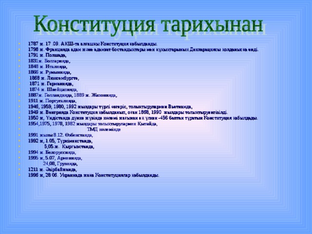1787 ж. 17 .09. АҚШ-та алғашқы Конституция қабылданды. 1798 ж. Францияда адам және адамзат бостандықтары мен құқықтарының Декларациясы қолданысқа енді. 1791 ж. Полшада, 1831ж. Болгарияда, 1848 ж. Италияда, 1866 ж. Румынияда,  1868 ж. Люксембургте,  1871 ж. Германияда,  1874 ж. Швейцапияда, 1887ж. Голландияда, 1889 ж. Жапонияда, 1911 ж. Португалияда, 1946, 1959, 1980, 1992 жылдары түрлі өзгеріс, толықтырулармен Вьетнамда, 1949 ж. Венгрияда Конституция қабылданып, оған 1868, 1990 жылдары толықтыруенгізілді. 1950 ж, Үндістанда дүние жүзінде көлемі жағынан ең үлкен -456 баптан тұратын Конституция қабылдады. 1954,1975, 1978, 1982 жылдары толықтырулармен Қытайда,  ТМД көлемінде 1991 жылы 8.12. Өзбекстанда, 1992 ж, 1.05, Түркіменстанда,  5,05.ж. Қырғызстанда, 1994 ж. Белоруссияда, 1995 ж, 5.07, Арменияда,  24,08, Грузияда, 1211 ж. Әзірбайжанда, 1996 ж, 28 06. Украинада жаңа Конституциялар қабылданды. 