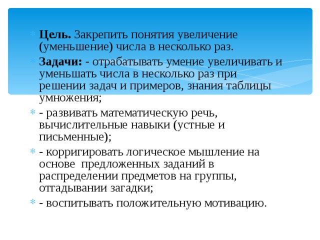 Цель.  Закрепить понятия увеличение (уменьшение) числа в несколько раз. Задачи:  - отрабатывать умение увеличивать и уменьшать числа в несколько раз при решении задач и примеров, знания таблицы умножения; - развивать математическую речь, вычислительные навыки (устные и письменные); - корригировать логическое мышление на основе предложенных заданий в распределении предметов на группы, отгадывании загадки; - воспитывать положительную мотивацию.   