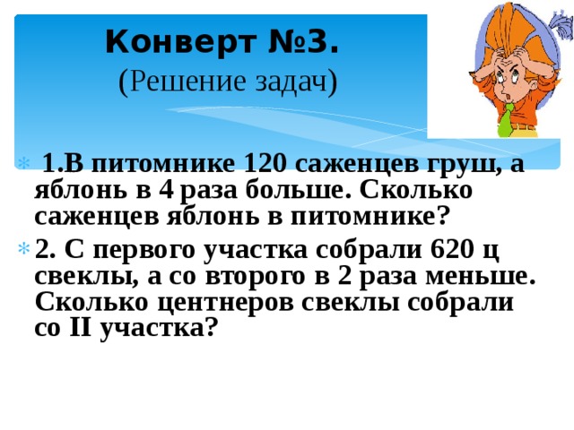  Конверт №3.  (Решение задач)    1.В питомнике 120 саженцев груш, а яблонь в 4 раза больше. Сколько саженцев яблонь в питомнике? 2. С первого участка собрали 620 ц свеклы, а со второго в 2 раза меньше. Сколько центнеров свеклы собрали со II участка?   