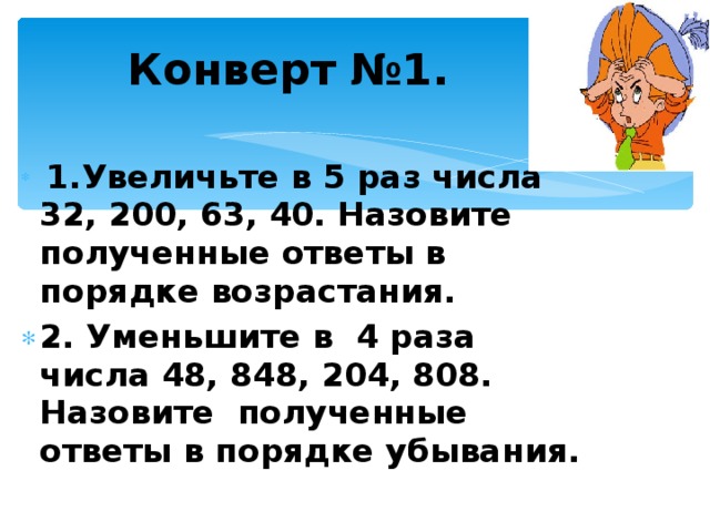 Конверт №1.  1.Увеличьте в 5 раз числа 32, 200, 63, 40. Назовите полученные ответы в порядке возрастания. 2. Уменьшите в 4 раза числа 48, 848, 204, 808. Назовите полученные ответы в порядке убывания.   