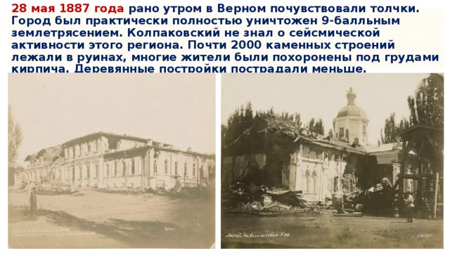 28 мая 1887 года рано утром в Верном почувствовали толчки. Город был практически полностью уничтожен 9-балльным землетрясением. Колпаковский не знал о сейсмической активности этого региона. Почти 2000 каменных строений лежали в руинах, многие жители были похоронены под грудами кирпича. Деревянные постройки пострадали меньше. 