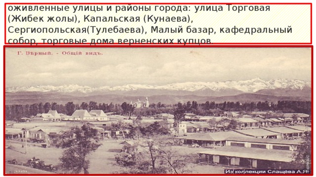 оживленные улицы и районы города: улица Торговая (Жибек жолы), Капальская (Кунаева), Сергиопольская(Тулебаева), Малый базар, кафедральный собор, торговые дома верненских купцов.  