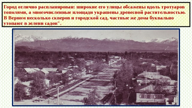 Город отлично распланирован: широкие его улицы обсажены вдоль тротуаров тополями, а многочисленные площади украшены древесной растительностью. В Верном несколько скверов и городской сад, частные же дома буквально утопают в зелени садов