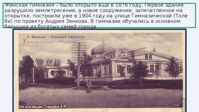 Женская гимназия – было открыто еще в 1876 году. Первое здание разрушило землетрясение, а новое сооружение, запечатленное на открытке, построили уже в 1904 году на улице Гимназической (Толе би) по проекту Андрея Зенкова. В гимназии обучались в основном барышни из богатых семей города 