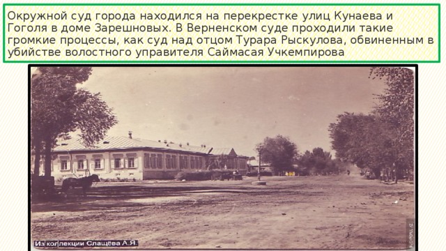 Окружной суд города находился на перекрестке улиц Кунаева и Гоголя в доме Зарешновых. В Верненском суде проходили такие громкие процессы, как суд над отцом Турара Рыскулова, обвиненным в убийстве волостного управителя Саймасая Учкемпирова 