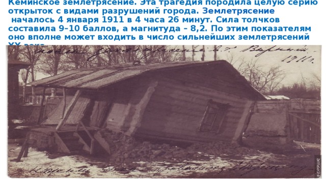 Кеминское землетрясение. Эта трагедия породила целую серию открыток с видами разрушений города.  Землетрясение  началось 4 января 1911 в 4 часа 26 минут. Сила толчков составила 9–10 баллов, а магнитуда – 8,2. По этим показателям оно вполне может входить в число сильнейших землетрясений XX века. 