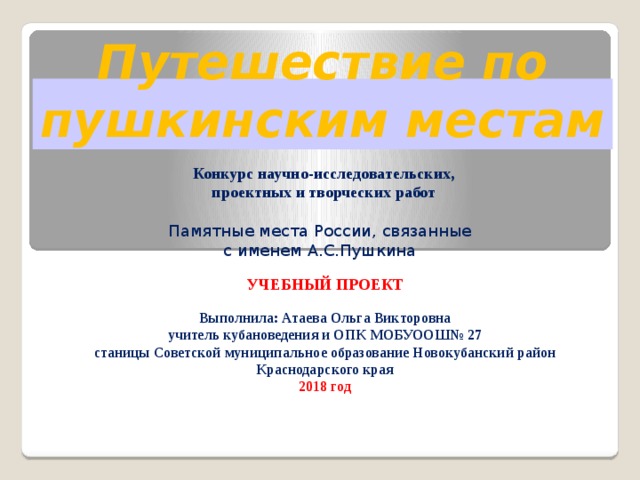 Путешествие по пушкинским местам Конкурс научно-исследовательских, проектных и творческих работ Памятные места России, связанные с именем А.С.Пушкина УЧЕБНЫЙ ПРОЕКТ Выполнила: Атаева Ольга Викторовна учитель кубановедения и ОПК МОБУООШ№ 27 станицы Советской муниципальное образование Новокубанский район Краснодарского края 2018 год 