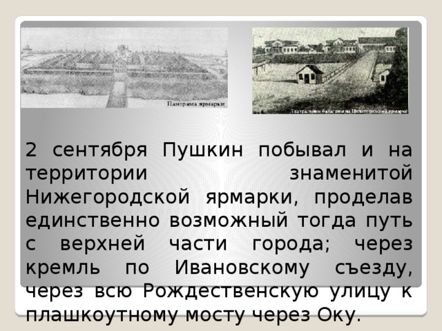 2 сентября Пушкин побывал и на территории знаменитой Нижегородской ярмарки, проделав единственно возможный тогда путь с верхней части города; через кремль по Ивановскому съезду, через всю Рождественскую улицу к плашкоутному мосту через Оку. 