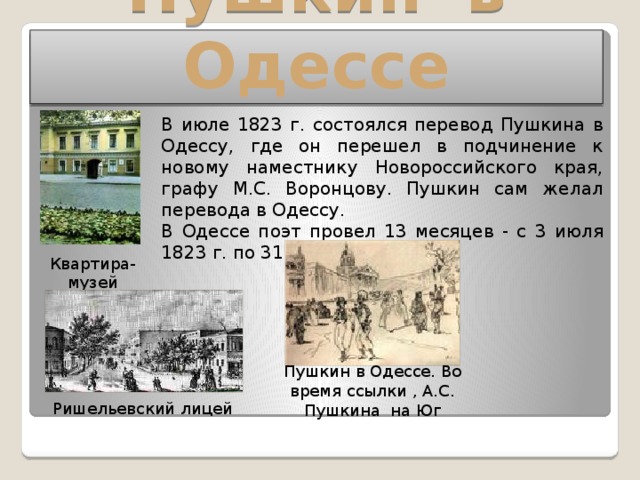 Пушкин в Одессе В июле 1823 г. состоялся перевод Пушкина в Одессу, где он перешел в подчинение к новому наместнику Новороссийского края, графу М.С. Воронцову. Пушкин сам желал перевода в Одессу. В Одессе поэт провел 13 месяцев - с 3 июля 1823 г. по 31 июля 1824 г. Квартира-музей Пушкина Пушкин в Одессе. Во время ссылки , А.С. Пушкина на Юг Ришельевский лицей 