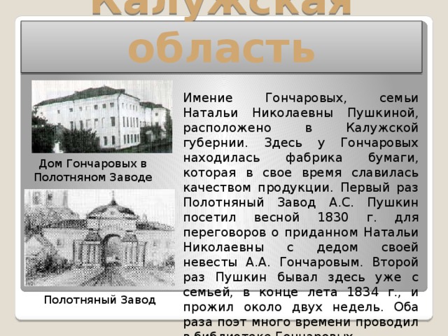 Калужская область Имение Гончаровых, семьи Натальи Николаевны Пушкиной, расположено в Калужской губернии. Здесь у Гончаровых находилась фабрика бумаги, которая в свое время славилась качеством продукции. Первый раз Полотняный Завод А.С. Пушкин посетил весной 1830 г. для переговоров о приданном Натальи Николаевны с дедом своей невесты А.А. Гончаровым. Второй раз Пушкин бывал здесь уже с семьей, в конце лета 1834 г., и прожил около двух недель. Оба раза поэт много времени проводил в библиотеке Гончаровых. Дом Гончаровых в Полотняном Заводе Полотняный Завод 