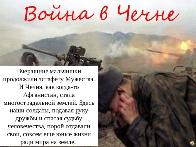 Вчерашние мальчишки продолжили эстафету Мужества. И Чечня, как когда-то Афганистан, стала многострадальной землей. Здесь наши солдаты, подавая руку дружбы и спасая судьбу человечества, порой отдавали свои, совсем еще юные жизни ради мира на земле. 
