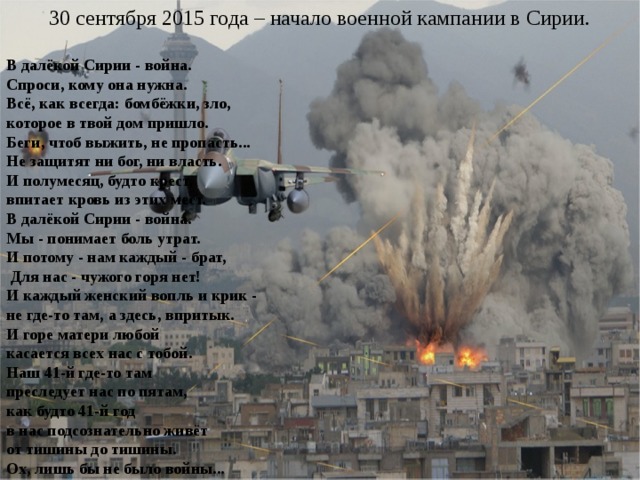 30 сентября 2015 года – начало военной кампании в Сирии. В далёкой Сирии - война.  Спроси, кому она нужна.  Всё, как всегда: бомбёжки, зло,  которое в твой дом пришло.  Беги, чтоб выжить, не пропасть...  Не защитят ни бог, ни власть.  И полумесяц, будто крест,  впитает кровь из этих мест. В далёкой Сирии - война. Мы - понимает боль утрат.  И потому - нам каждый - брат,  Для нас - чужого горя нет! И каждый женский вопль и крик -  не где-то там, а здесь, впритык.  И горе матери любой  касается всех нас с тобой. Наш 41-й где-то там  преследует нас по пятам,  как будто 41-й год  в нас подсознательно живёт  от тишины до тишины.  Ох, лишь бы не было войны... 