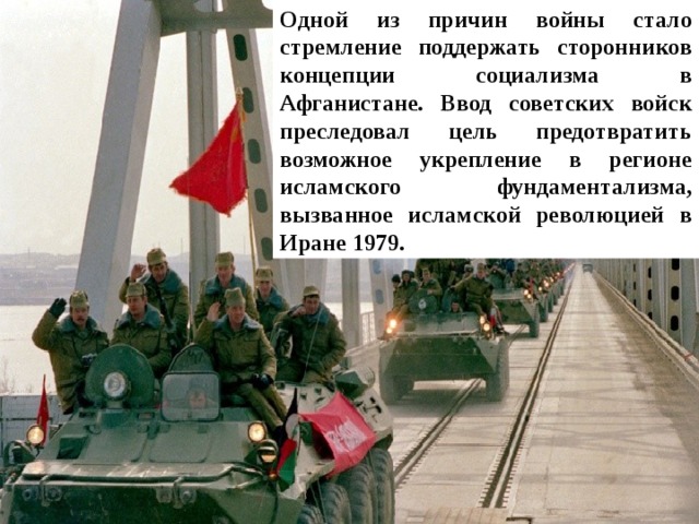 Одной из причин войны стало стремление поддержать сторонников концепции социализма в Афганистане. Ввод советских войск преследовал цель предотвратить возможное укрепление в регионе исламского фундаментализма, вызванное исламской революцией в Иране 1979. 