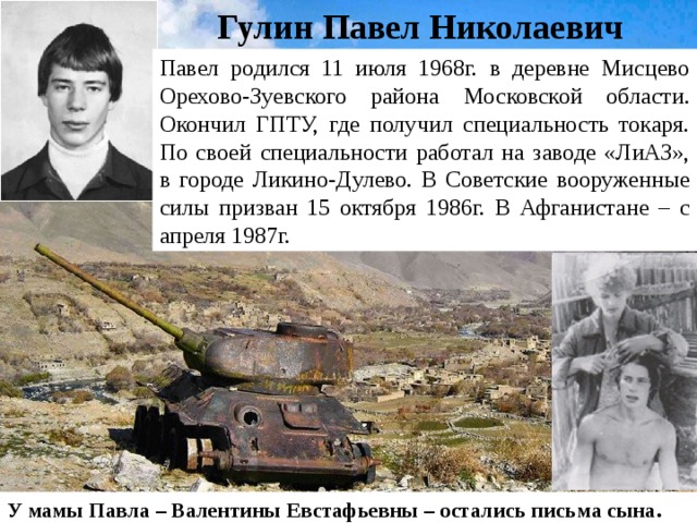 Гулин Павел Николаевич Павел родился 11 июля 1968г. в деревне Мисцево Орехово-Зуевского района Московской области. Окончил ГПТУ, где получил специальность токаря. По своей специальности работал на заводе «ЛиАЗ», в городе Ликино-Дулево. В Советские вооруженные силы призван 15 октября 1986г. В Афганистане – с апреля 1987г. У мамы Павла – Валентины Евстафьевны – остались письма сына. 