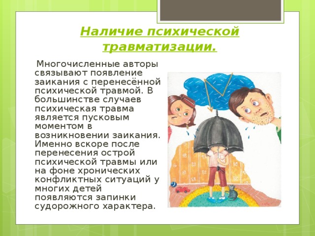 Наличие психической травматизации.  Многочисленные авторы связывают появление заикания с перенесённой психической травмой. В большинстве случаев психическая травма является пусковым моментом в возникновении заикания. Именно вскоре после перенесения острой психической травмы или на фоне хронических конфликтных ситуаций у многих детей появляются запинки судорожного характера. 