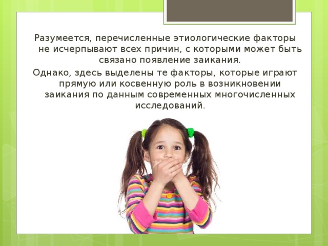 Разумеется, перечисленные этиологические факторы не исчерпывают всех причин, с которыми может быть связано появление заикания. Однако, здесь выделены те факторы, которые играют прямую или косвенную роль в возникновении заикания по данным современных многочисленных исследований. 