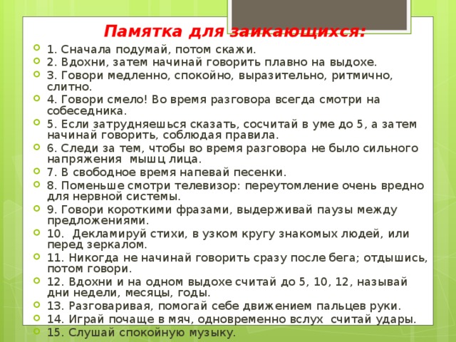 Памятка для заикающихся: 1. Сначала подумай, потом скажи. 2. Вдохни, затем начинай говорить плавно на выдохе. 3. Говори медленно, спокойно, выразительно, ритмично, слитно. 4. Говори смело! Во время разговора всегда смотри на собеседника. 5. Если затрудняешься сказать, сосчитай в уме до 5, а затем начинай говорить, соблюдая правила. 6. Следи за тем, чтобы во время разговора не было сильного напряжения мышц лица. 7. В свободное время напевай песенки. 8. Поменьше смотри телевизор: переутомление очень вредно для нервной системы. 9. Говори короткими фразами, выдерживай паузы между предложениями. 10. Декламируй стихи, в узком кругу знакомых людей, или перед зеркалом. 11. Никогда не начинай говорить сразу после бега; отдышись, потом говори. 12. Вдохни и на одном выдохе считай до 5, 10, 12, называй дни недели, месяцы, годы. 13. Разговаривая, помогай себе движением пальцев руки. 14. Играй почаще в мяч, одновременно вслух считай удары. 15. Слушай спокойную музыку. 