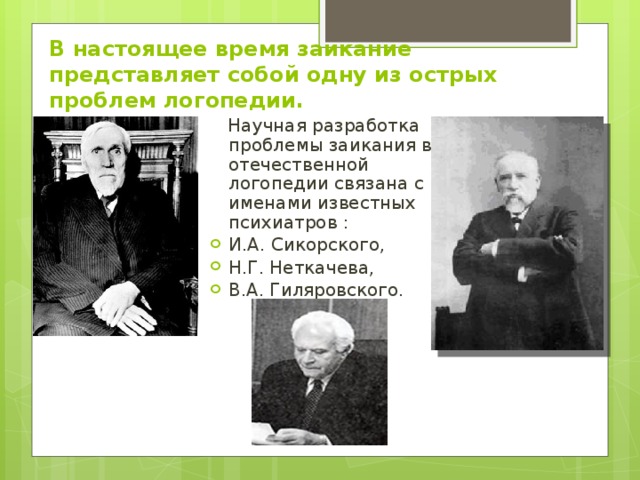 В настоящее время заикание представляет собой одну из острых проблем логопедии.  Научная разработка проблемы заикания в отечественной логопедии связана с именами известных психиатров : И.А. Сикорского, Н.Г. Неткачева, В.А. Гиляровского. На фото И.А. Сикорский.  