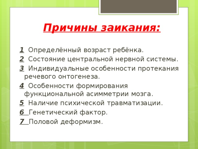 Причины заикания:  1 Определённый возраст ребёнка. 2 Состояние центральной нервной системы. 3 Индивидуальные особенности протекания речевого онтогенеза. 4 Особенности формирования функциональной асимметрии мозга. 5 Наличие психической травматизации. 6 Генетический фактор. 7 Половой деформизм.  