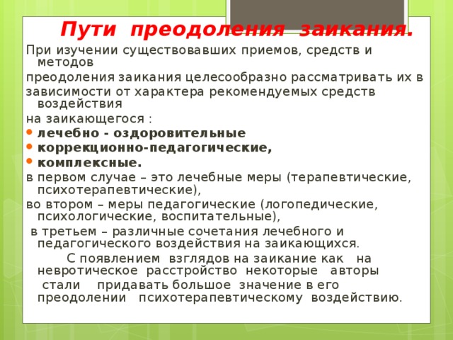 Пути преодоления заикания. При изучении существовавших приемов, средств и методов преодоления заикания целесообразно рассматривать их в зависимости от характера рекомендуемых средств воздействия на заикающегося : лечебно - оздоровительные коррекционно-педагогические, комплексные. в первом случае – это лечебные меры (терапевтические, психотерапевтические), во втором – меры педагогические (логопедические, психологические, воспитательные),  в третьем – различные сочетания лечебного и педагогического воздействия на заикающихся.    С появлением  взглядов на заикание как   на   невротическое  расстройство  некоторые   авторы   стали    придавать большое значение в его преодолении  психотерапевтическому воздействию.         