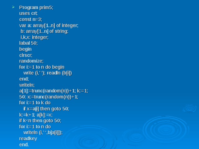 Program prim5;  uses crt;  const n=3;  var a: array[1..n] of integer;    b: array[1..n] of string;    i,k,x: integer;  labal 50;  begin   clrscr;   randomize;   for i:=1 to n do begin    write (i,’ ‘); readln (b[i])   end;   writeln;   a[1]:=trunc(random(n))+1; k:=1;   50: x:=trunc(random(n))+1;   for i:=1 to k do    if x=a[i] then goto 50;   k:=k+1; a[k]:=x;   if k  for i:=1 to n do    writeln (i,’ ‘,b[a[i]]);   readkey  end. 
