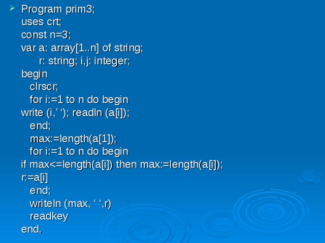 Program prim3;  uses crt;  const n=3;  var a: array[1..n] of string;   r: string; i,j: integer;  begin   clrscr;   for i:=1 to n do begin   write (i,’ ‘); readln (a[i]);   end;   max:=length(a[1]);   for i:=1 to n do begin   if max  r:=a[i]   end;   writeln (max, ‘ ‘,r)   readkey  end. 