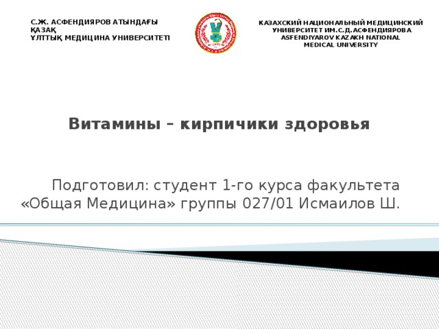 С.Ж. АСФЕНДИЯРОВ АТЫНДАҒЫ ҚАЗАҚ ҰЛТТЫҚ МЕДИЦИНА УНИВЕРСИТЕТІ  КАЗАХСКИЙ НАЦИОНАЛЬНЫЙ МЕДИЦИНСКИЙ  УНИВЕРСИТЕТ ИМ.С.Д.АСФЕНДИЯРОВА ASFENDIYAROV KAZAKH NATIONAL MEDICAL UNIVERSITY  Витамины – кирпичики здоровья Подготовил: студент 1-го курса факультета «Общая Медицина» группы 027/01 Исмаилов Ш. 