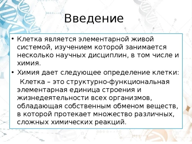 Введение Клетка является элементарной живой системой, изучением которой занимается несколько научных дисциплин, в том числе и химия. Химия дает следующее определение клетки:  Клетка – это структурно-функциональная элементарная единица строения и жизнедеятельности всех организмов, обладающая собственным обменом веществ, в которой протекает множество различных, сложных химических реакций. 