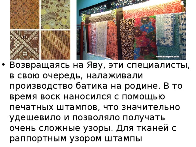 Возвращаясь на Яву, эти специалисты, в свою очередь, налаживали производство батика на родине. В то время воск наносился с помощью печатных штампов, что значительно удешевило и позволяло получать очень сложные узоры. Для тканей с раппортным узором штампы подгоняли друг другу. 