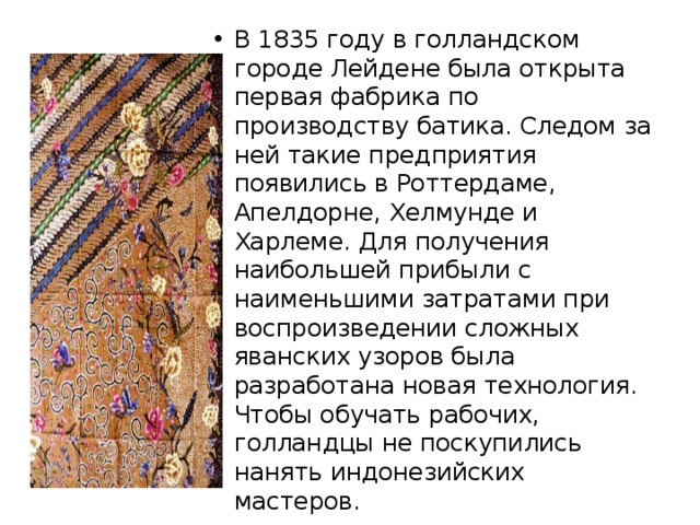 В 1835 году в голландском городе Лейдене была открыта первая фабрика по производству батика. Следом за ней такие предприятия появились в Роттердаме, Апелдорне, Хелмунде и Харлеме. Для получения наибольшей прибыли с наименьшими затратами при воспроизведении сложных яванских узоров была разработана новая технология. Чтобы обучать рабочих, голландцы не поскупились нанять индонезийских мастеров. 