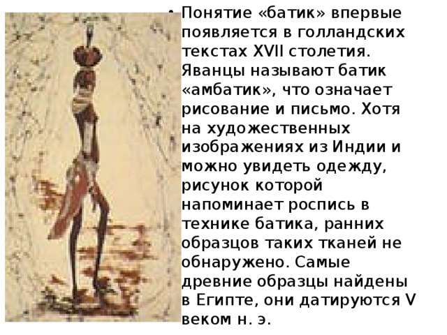 Понятие «батик» впервые появляется в голландских текстах XVII столетия. Яванцы называют батик «амбатик», что означает рисование и письмо. Хотя на художественных изображениях из Индии и можно увидеть одежду, рисунок которой напоминает роспись в технике батика, ранних образцов таких тканей не обнаружено. Самые древние образцы найдены в Египте, они датируются V веком н. э. 