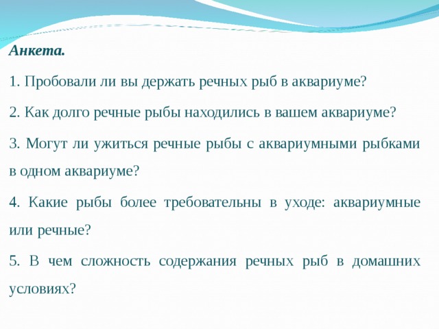 Анкета. 1. Пробовали ли вы держать речных рыб в аквариуме? 2. Как долго речные рыбы находились в вашем аквариуме? 3. Могут ли ужиться речные рыбы с аквариумными рыбками в одном аквариуме? 4. Какие рыбы более требовательны в уходе: аквариумные или речные? 5. В чем сложность содержания речных рыб в домашних условиях? 