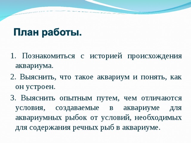 1. Познакомиться с историей происхождения аквариума. 2. Выяснить, что такое аквариум и понять, как он устроен. 3. Выяснить опытным путем, чем отличаются условия, создаваемые в аквариуме для аквариумных рыбок от условий, необходимых для содержания речных рыб в аквариуме. 