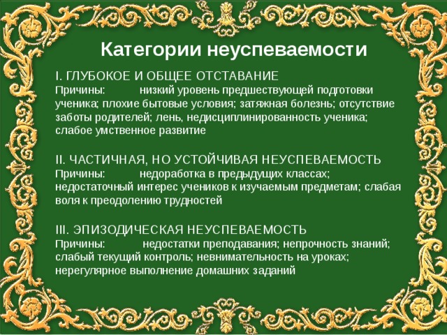 Категории неуспеваемости I . ГЛУБОКОЕ И ОБЩЕЕ ОТСТАВАНИЕ Причины: низкий уровень предшествующей подготовки ученика; плохие бытовые условия; затяжная болезнь; отсутствие заботы родителей; лень, недисциплинированность ученика; слабое умственное развитие II . ЧАСТИЧНАЯ, НО УСТОЙЧИВАЯ НЕУСПЕВАЕМОСТЬ Причины: недоработка в предыдущих классах; недостаточный интерес учеников к изучаемым предметам; слабая воля к преодолению трудностей III . ЭПИЗОДИЧЕСКАЯ НЕУСПЕВАЕМОСТЬ Причины: недостатки преподавания; непрочность знаний; слабый текущий контроль; невнимательность на уроках; нерегулярное выполнение домашних заданий 