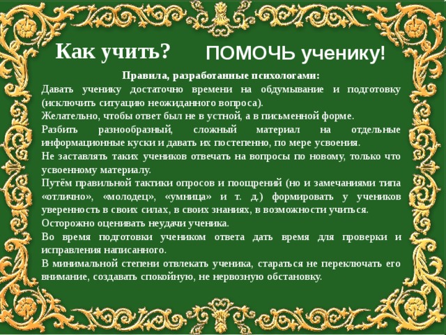   Как учить?   ПОМОЧЬ ученику! Правила, разработанные психологами: Давать ученику достаточно времени на обдумывание и подготовку (исключить ситуацию неожиданного вопроса). Желательно, чтобы ответ был не в устной, а в письменной форме. Разбить разнообразный, сложный материал на отдельные информационные куски и давать их постепенно, по мере усвоения. Не заставлять таких учеников отвечать на вопросы по новому, только что усвоенному материалу. Путём правильной тактики опросов и поощрений (но и замечаниями типа «отлично», «молодец», «умница» и т. д.) формировать у учеников уверенность в своих силах, в своих знаниях, в возможности учиться. Осторожно оценивать неудачи ученика. Во время подготовки учеником ответа дать время для проверки и исправления написанного. В минимальной степени отвлекать ученика, стараться не переключать его внимание, создавать спокойную, не нервозную обстановку. 