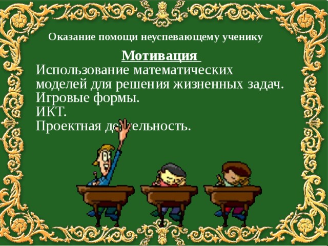  Оказание помощи неуспевающему ученику    Мотивация Использование математических моделей для решения жизненных задач. Игровые формы. ИКТ. Проектная деятельность. 