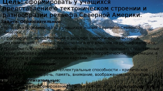 Цель:  сформировать у учащихся представление о тектоническом строении и разнообразии рельефа Северной Америки.   Задачи:   Образовательные: продолжать формировать у учащихся знания о природе Северной Америки; сформировать представления о рельефе, геологической истории, тектоническом строении, оледенении и его влиянии на рельеф материка; продолжить формирование умений устанавливать причинно-следственные связи, работая с различными источниками географической информации, в том числе и с географическими картами.  Развивающие: продолжить развивать интеллектуальные способности – критическое мышление, устную речь, память, внимание, воображение, восприятие.  Воспитательные: способствовать формированию чувства прекрасного и развитию кругозора. 