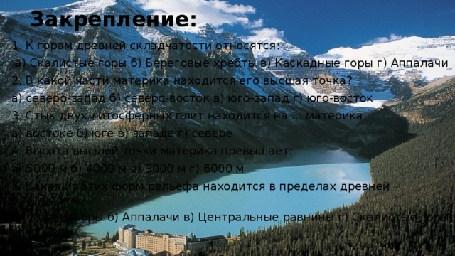 Закрепление: 1. К горам древней складчатости относятся:  а) Скалистые горы б) Береговые хребты в) Каскадные горы г) Аппалачи 2. В какой части материка находится его высшая точка? а) северо-запад б) северо-восток в) юго-запад г) юго-восток 3. Стык двух литосферных плит находится на ... материка а) востоке б) юге в) западе г) севере 4. Высота высшей точки материка превышает: а) 5000 м б) 4000 м в) 3000 м г) 6000 м 5. Какая из этих форм рельефа находится в пределах древней платформы?  а) Кордильеры б) Аппалачи в) Центральные равнины г) Скалистые горы 