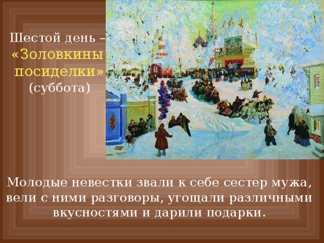 Шестой день – «Золовкины посиделки» (суббота) Молодые невестки звали к себе сестер мужа, вели с ними разговоры, угощали различными вкусностями и дарили подарки. 