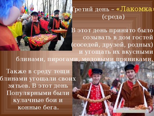 Третий день – «Лакомка» (среда) В этот день принято было созывать в дом гостей (соседей, друзей, родных) и угощать их вкусными блинами, пирогами, медовыми пряниками. Также в среду тещи блинами угощали своих зятьев. В этот день Популярными были кулачные бои и конные бега.  