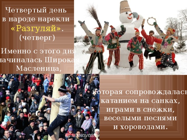Четвертый день в народе нарекли «Разгуляй» . (четверг) Именно с этого дня начиналась Широкая Масленица, которая сопровождалась катанием на санках, играми в снежки, веселыми песнями и хороводами. 