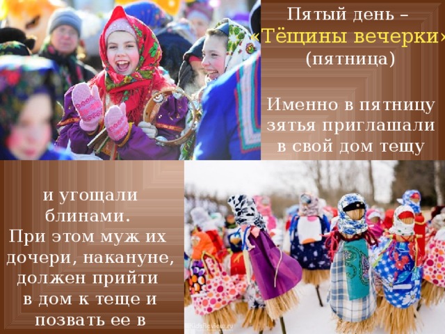 Пятый день – «Тёщины вечерки» (пятница) Именно в пятницу зятья приглашали в свой дом тещу и угощали блинами. При этом муж их дочери, накануне, должен прийти в дом к теще и позвать ее в гости. 