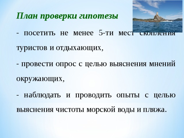 План проверки гипотезы - посетить не менее 5-ти мест скопления туристов и отдыхающих, - провести опрос с целью выяснения мнений окружающих, - наблюдать и проводить опыты с целью выяснения чистоты морской воды и пляжа.
