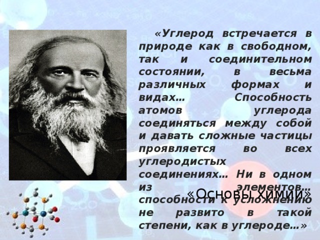 «Углерод встречается в природе как в свободном, так и соединительном состоянии, в весьма различных формах и видах… Способность атомов углерода соединяться между собой и давать сложные частицы проявляется во всех углеродистых соединениях… Ни в одном из элементов… способности к усложнению не развито в такой степени, как в углероде…» «Основы химии» 