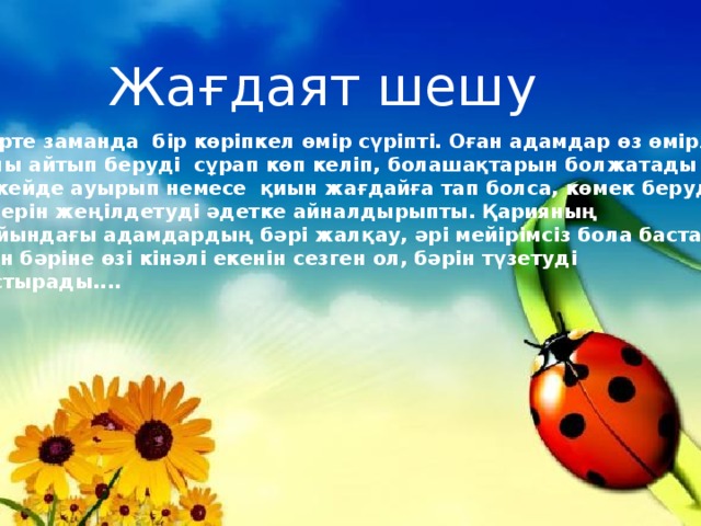 Жағдаят шешу Өте ерте заманда бір көріпкел өмір сүріпті. Оған адамдар өз өмірлері Туралы айтып беруді сұрап көп келіп, болашақтарын болжатады екен. Тіпті кейде ауырып немесе қиын жағдайға тап болса, көмек беруді сұрап, өмірлерін жеңілдетуді әдетке айналдырыпты. Қарияның маңайындағы адамдардың бәрі жалқау, әрі мейірімсіз бола бастайды. Мұнын бәріне өзі кінәлі екенін сезген ол, бәрін түзетуді ойластырады....  