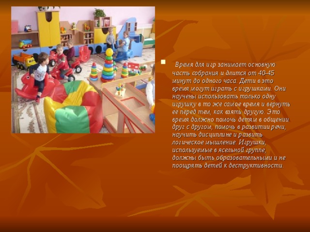  Время для игр занимает основную часть собрания и длится от 40-45 минут до одного часа. Дети в это время могут играть с игрушками. Они научены использовать только одну игрушку в то же самое время и вернуть ее перед тем, как взять другую. Это время должно помочь детям в общении друг с другом, помочь в развитии речи, научить дисциплине и развить логическое мышление. Игрушки, используемые в ясельной группе, должны быть образовательными и не поощрять детей к деструктивности. 