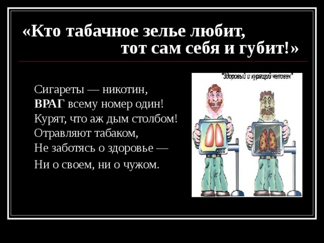 «Кто табачное зелье любит,  тот сам себя и губит!»  Сигареты — никотин,  ВРАГ всему номер один!  Курят, что аж дым столбом!  Отравляют табаком,  Не заботясь о здоровье —  Ни о своем, ни о чужом.  