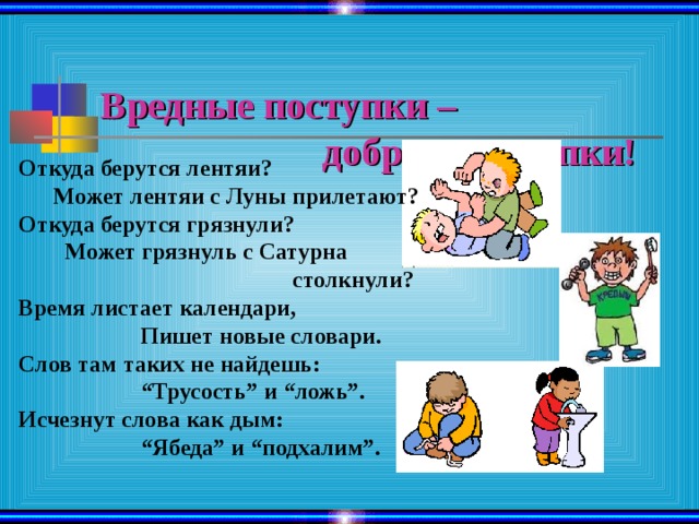 Вредные поступки –  добрые поступки! Откуда берутся лентяи?  Может лентяи с Луны прилетают?  Откуда берутся грязнули?  Может грязнуль с Сатурна  столкнули?  Время листает календари,  Пишет новые словари.  Слов там таких не найдешь:  “Трусость” и “ложь”.  Исчезнут слова как дым:  “Ябеда” и “подхалим”. 